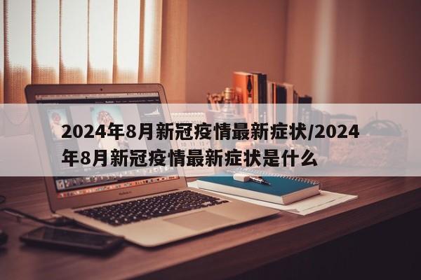 2024年8月新冠疫情最新症状/2024年8月新冠疫情最新症状是什么