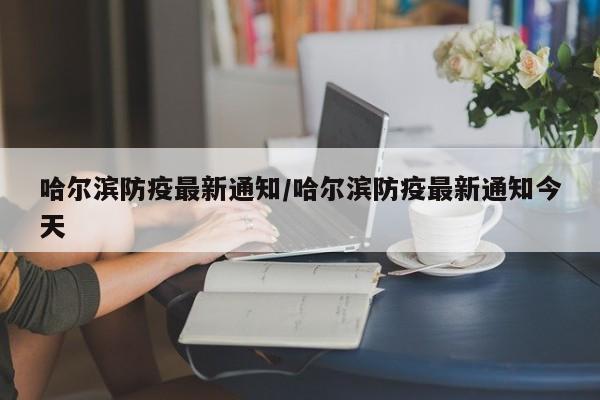 哈尔滨防疫最新通知/哈尔滨防疫最新通知今天