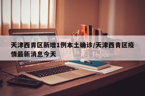 天津西青区新增1例本土确诊/天津西青区疫情最新消息今天