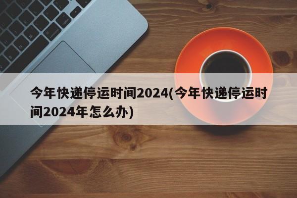 今年快递停运时间2024(今年快递停运时间2024年怎么办)