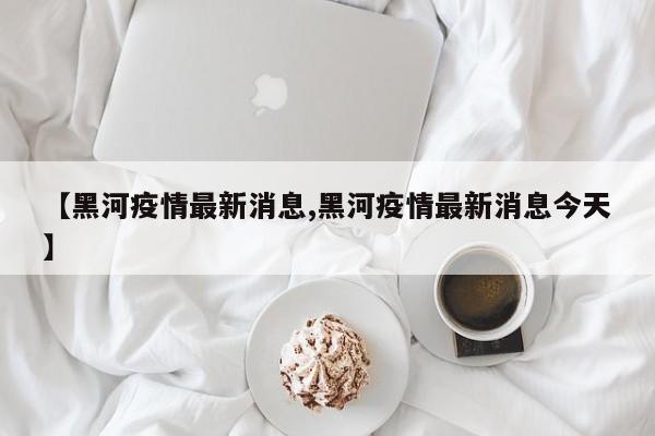 【黑河疫情最新消息,黑河疫情最新消息今天】