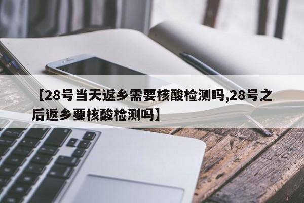 【28号当天返乡需要核酸检测吗,28号之后返乡要核酸检测吗】