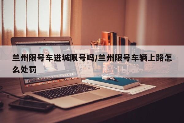兰州限号车进城限号吗/兰州限号车辆上路怎么处罚
