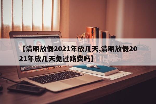 【清明放假2021年放几天,清明放假2021年放几天免过路费吗】