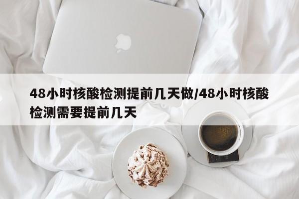 48小时核酸检测提前几天做/48小时核酸检测需要提前几天