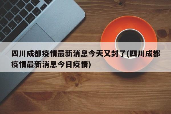 四川成都疫情最新消息今天又封了(四川成都疫情最新消息今日疫情)