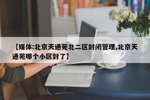 【媒体:北京天通苑北二区封闭管理,北京天通苑哪个小区封了】