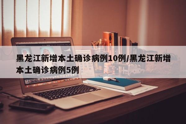 黑龙江新增本土确诊病例10例/黑龙江新增本土确诊病例5例