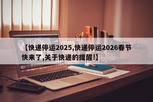 【快递停运2025,快递停运2026春节快来了,关于快递的提醒!】