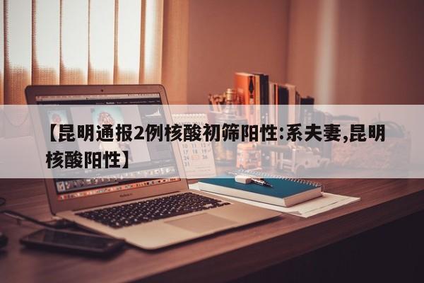 【昆明通报2例核酸初筛阳性:系夫妻,昆明 核酸阳性】