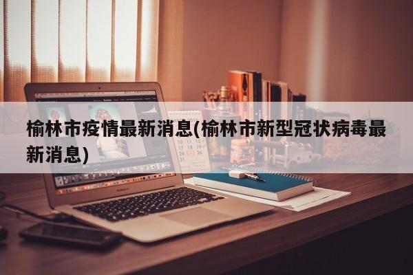 榆林市疫情最新消息(榆林市新型冠状病毒最新消息)
