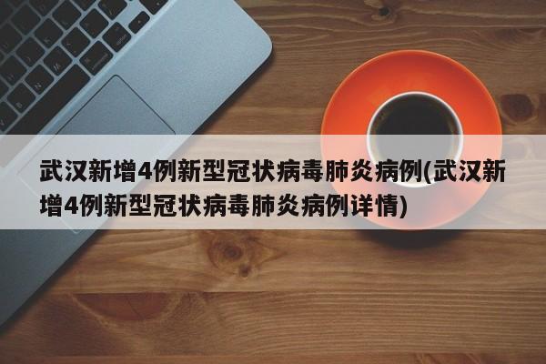 武汉新增4例新型冠状病毒肺炎病例(武汉新增4例新型冠状病毒肺炎病例详情)