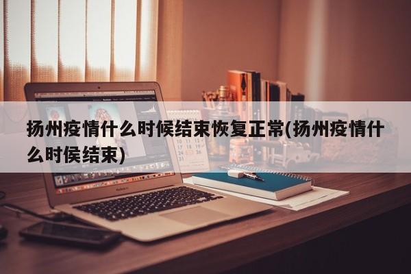 扬州疫情什么时候结束恢复正常(扬州疫情什么时侯结束)