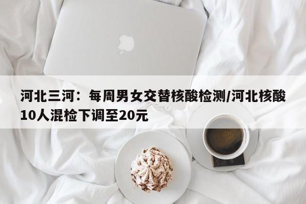 河北三河:每周男女交替核酸检测/河北核酸10人混检下调至20元