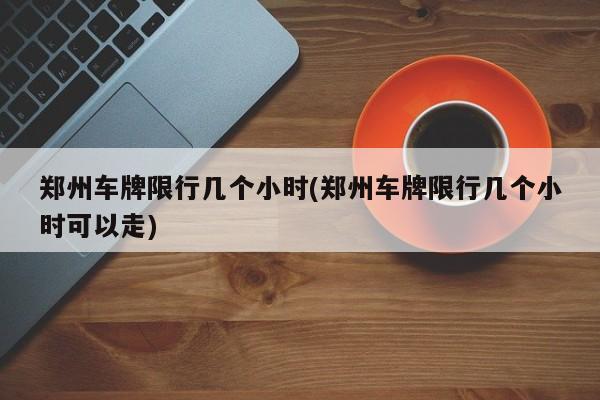 郑州车牌限行几个小时(郑州车牌限行几个小时可以走)