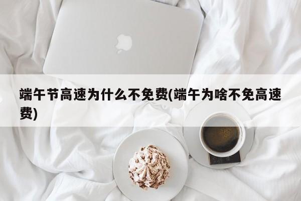 端午节高速为什么不免费(端午为啥不免高速费)