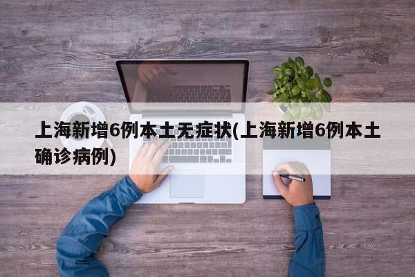 上海新增6例本土无症状(上海新增6例本土确诊病例)