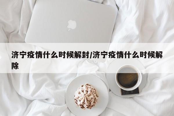 济宁疫情什么时候解封/济宁疫情什么时候解除