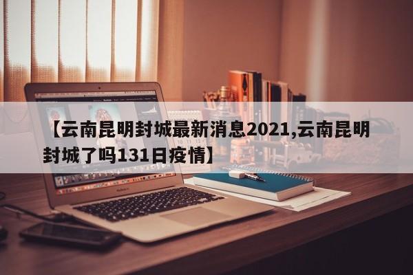 【云南昆明封城最新消息2021,云南昆明封城了吗131日疫情】