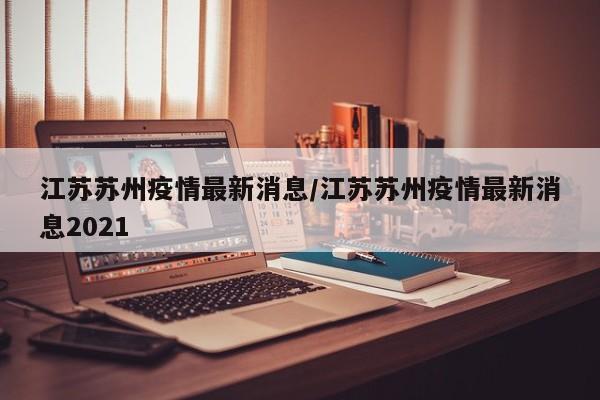 江苏苏州疫情最新消息/江苏苏州疫情最新消息2021