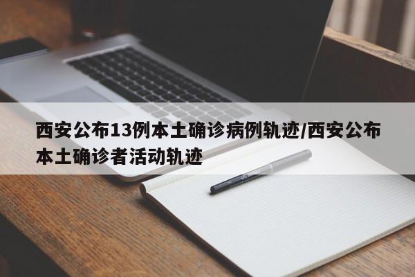 西安公布13例本土确诊病例轨迹/西安公布本土确诊者活动轨迹