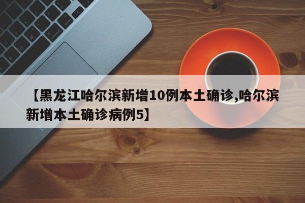【黑龙江哈尔滨新增10例本土确诊,哈尔滨新增本土确诊病例5】