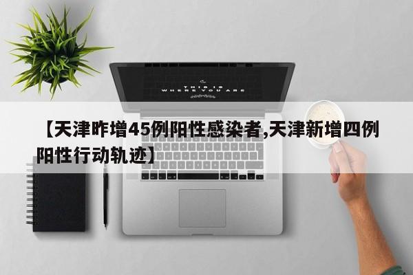 【天津昨增45例阳性感染者,天津新增四例阳性行动轨迹】