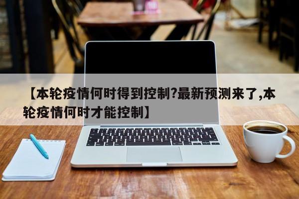 【本轮疫情何时得到控制?最新预测来了,本轮疫情何时才能控制】