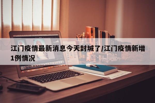 江门疫情最新消息今天封城了/江门疫情新增1例情况