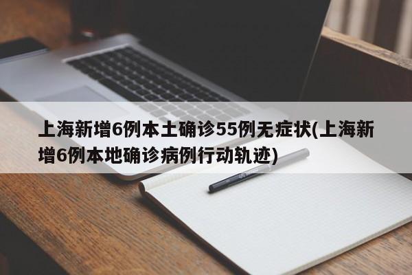 上海新增6例本土确诊55例无症状(上海新增6例本地确诊病例行动轨迹)