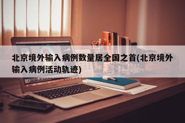 北京境外输入病例数量居全国之首(北京境外输入病例活动轨迹)
