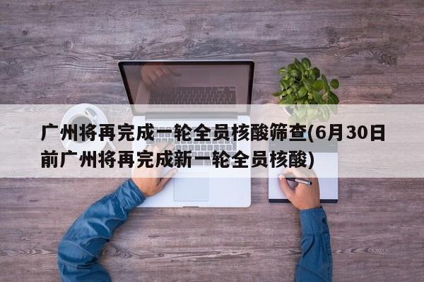 广州将再完成一轮全员核酸筛查(6月30日前广州将再完成新一轮全员核酸)