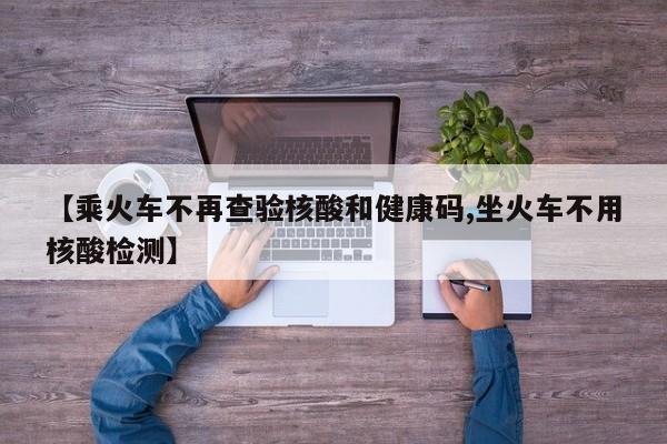 【乘火车不再查验核酸和健康码,坐火车不用核酸检测】