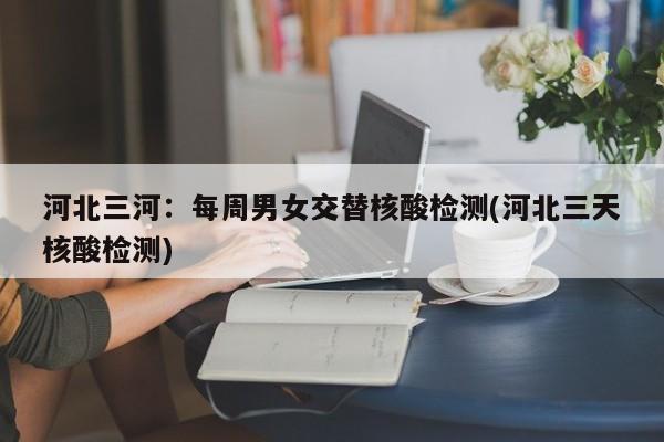 河北三河:每周男女交替核酸检测(河北三天核酸检测)