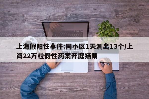 上海假阳性事件:同小区1天测出13个/上海22万粒假性药案开庭结果