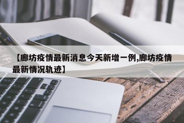 【廊坊疫情最新消息今天新增一例,廊坊疫情最新情况轨迹】