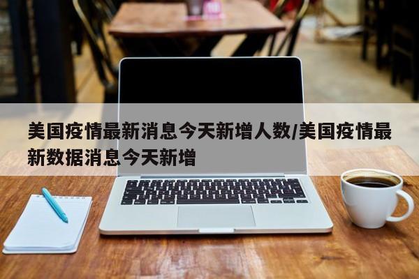美国疫情最新消息今天新增人数/美国疫情最新数据消息今天新增