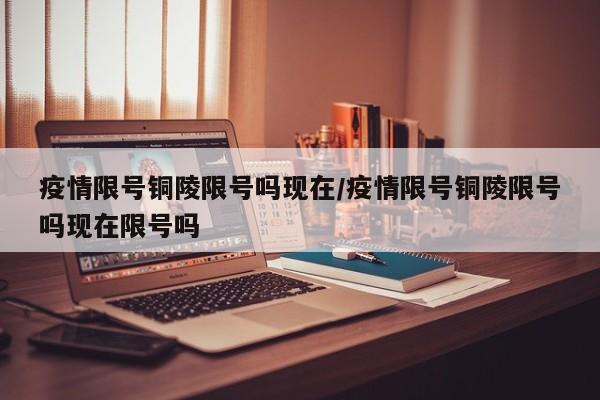 疫情限号铜陵限号吗现在/疫情限号铜陵限号吗现在限号吗