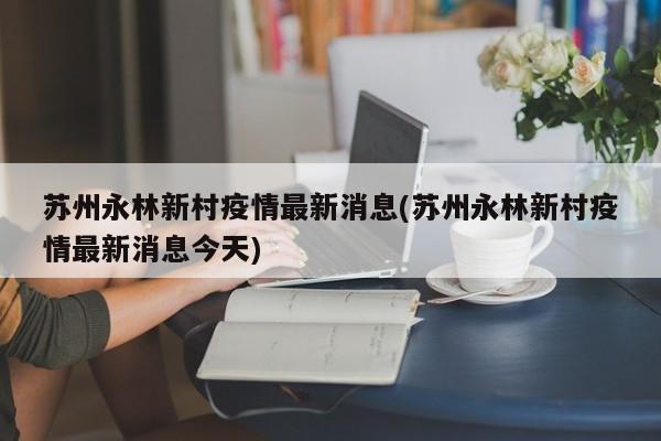 苏州永林新村疫情最新消息(苏州永林新村疫情最新消息今天)