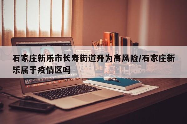 石家庄新乐市长寿街道升为高风险/石家庄新乐属于疫情区吗