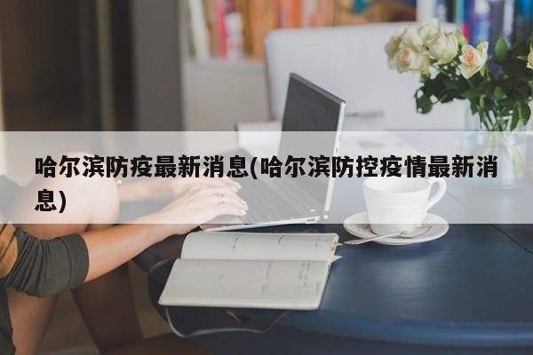 哈尔滨防疫最新消息(哈尔滨防控疫情最新消息)