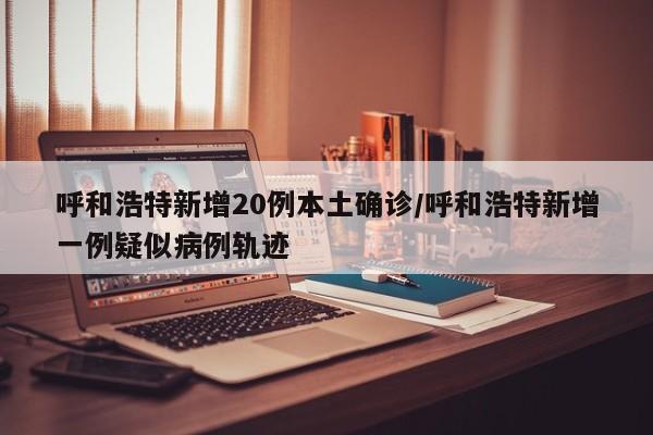 呼和浩特新增20例本土确诊/呼和浩特新增一例疑似病例轨迹