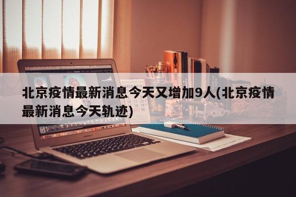 北京疫情最新消息今天又增加9人(北京疫情最新消息今天轨迹)
