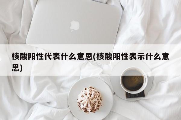 核酸阳性代表什么意思(核酸阳性表示什么意思)