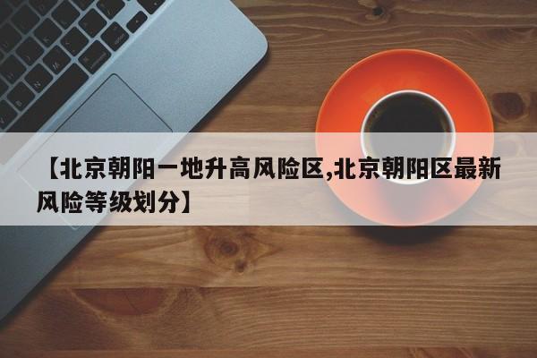【北京朝阳一地升高风险区,北京朝阳区最新风险等级划分】