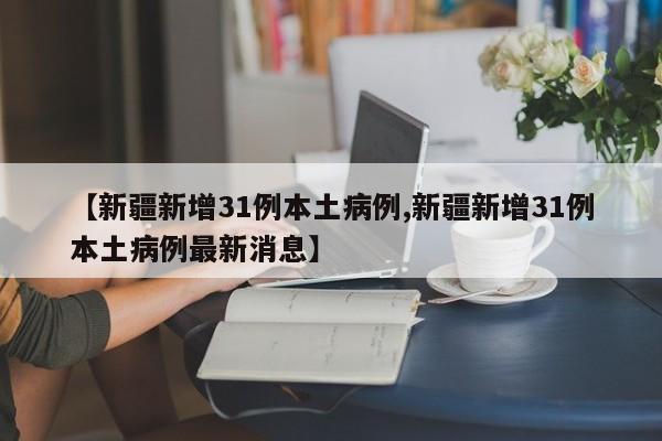 【新疆新增31例本土病例,新疆新增31例本土病例最新消息】