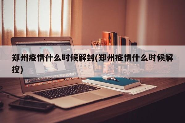 郑州疫情什么时候解封(郑州疫情什么时候解控)