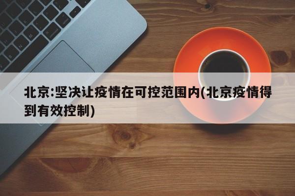 北京:坚决让疫情在可控范围内(北京疫情得到有效控制)
