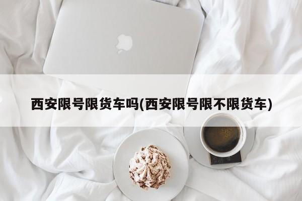 西安限号限货车吗(西安限号限不限货车)