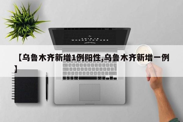 【乌鲁木齐新增1例阳性,乌鲁木齐新增一例】